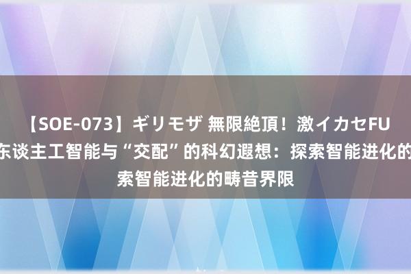 【SOE-073】ギリモザ 無限絶頂！激イカセFUCK Ami 东谈主工智能与“交配”的科幻遐想：探索智能进化的畴昔界限