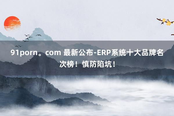 91porn。com 最新公布-ERP系统十大品牌名次榜！慎防陷坑！