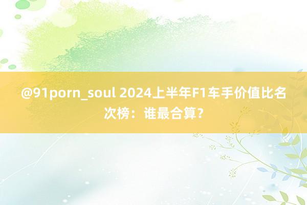 @91porn_soul 2024上半年F1车手价值比名次榜：谁最合算？