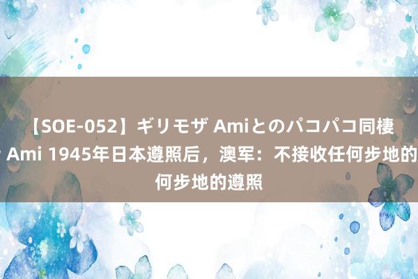 【SOE-052】ギリモザ Amiとのパコパコ同棲生活 Ami 1945年日本遵照后，澳军：不接收任何步地的遵照