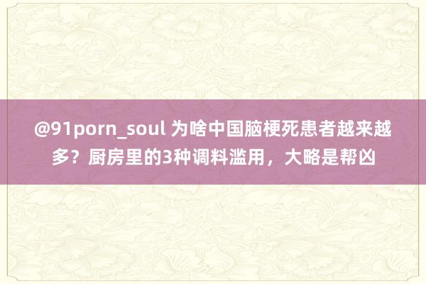 @91porn_soul 为啥中国脑梗死患者越来越多？厨房里的3种调料滥用，大略是帮凶