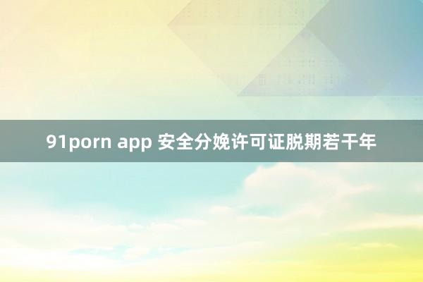 91porn app 安全分娩许可证脱期若干年