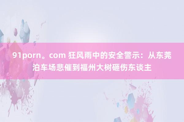 91porn。com 狂风雨中的安全警示：从东莞泊车场悲催到福州大树砸伤东谈主