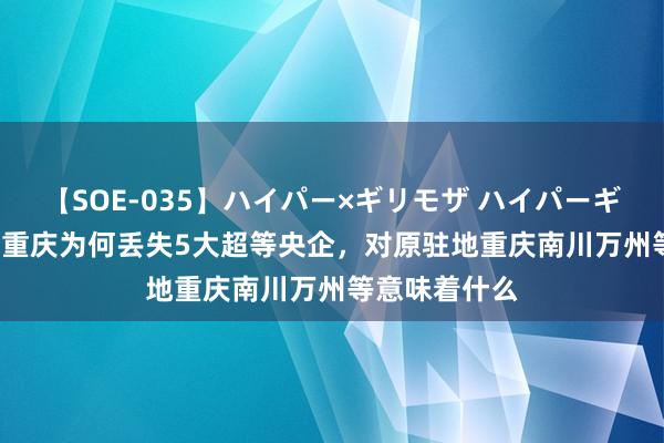 【SOE-035】ハイパー×ギリモザ ハイパーギリモザ Ami 重庆为何丢失5大超等央企，对原驻地重庆南川万州等意味着什么