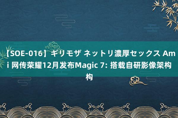 【SOE-016】ギリモザ ネットリ濃厚セックス Ami 网传荣耀12月发布Magic 7: 搭载自研影像架构