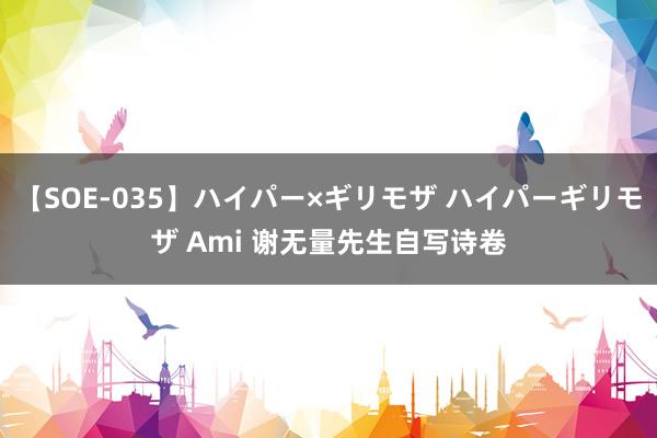 【SOE-035】ハイパー×ギリモザ ハイパーギリモザ Ami 谢无量先生自写诗卷