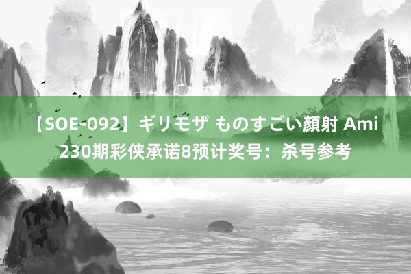 【SOE-092】ギリモザ ものすごい顔射 Ami 230期彩侠承诺8预计奖号：杀号参考