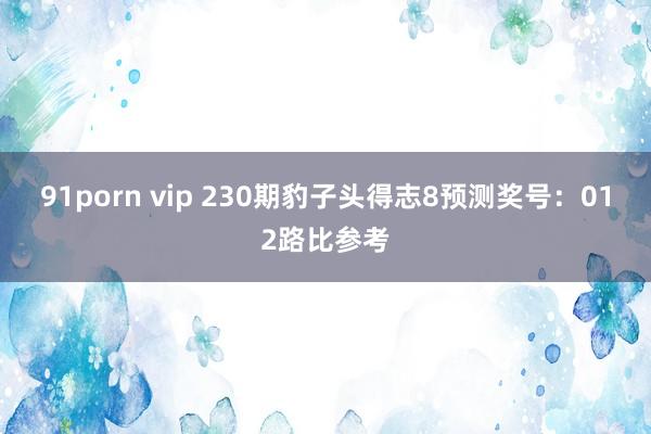 91porn vip 230期豹子头得志8预测奖号：012路比参考