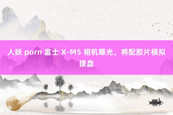 人妖 porn 富士 X-M5 相机曝光，将配胶片模拟拨盘