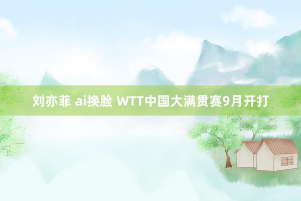 刘亦菲 ai换脸 WTT中国大满贯赛9月开打