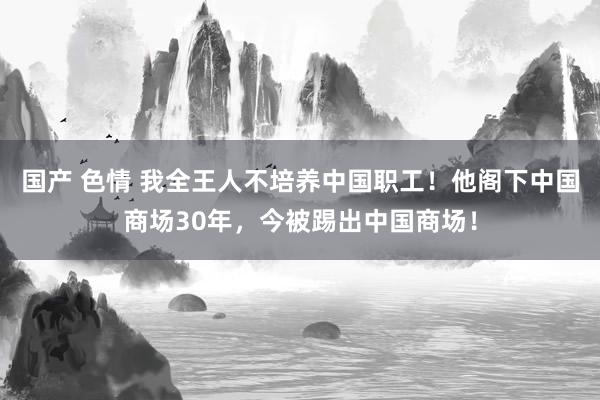 国产 色情 我全王人不培养中国职工！他阁下中国商场30年，今被踢出中国商场！