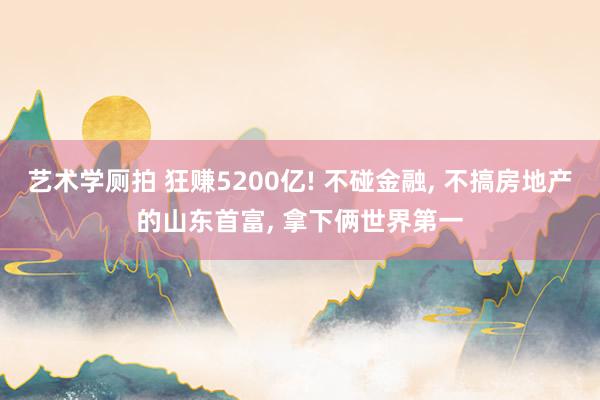 艺术学厕拍 狂赚5200亿! 不碰金融， 不搞房地产的山东首富， 拿下俩世界第一