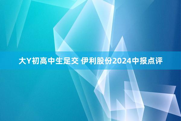 大Y初高中生足交 伊利股份2024中报点评