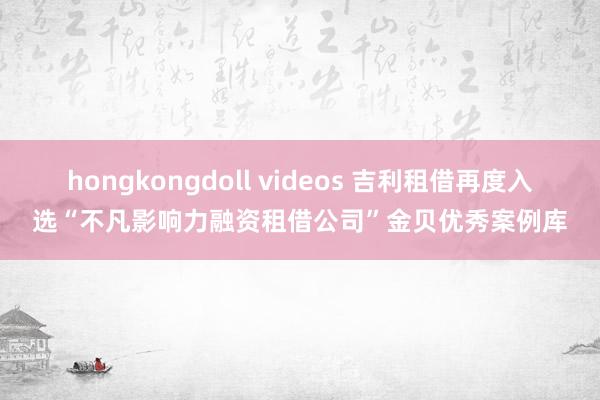 hongkongdoll videos 吉利租借再度入选“不凡影响力融资租借公司”金贝优秀案例库