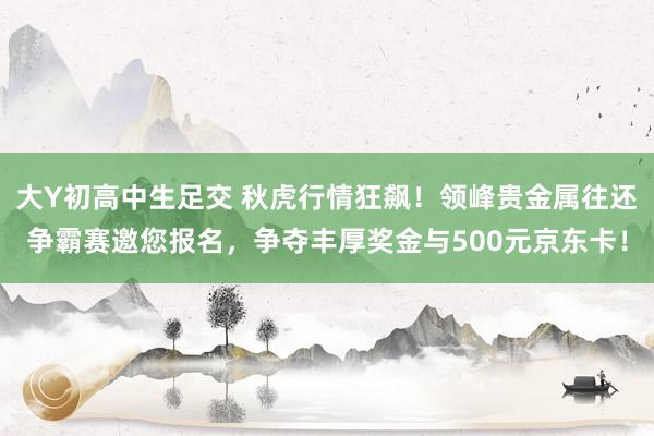 大Y初高中生足交 秋虎行情狂飙！领峰贵金属往还争霸赛邀您报名，<a href=