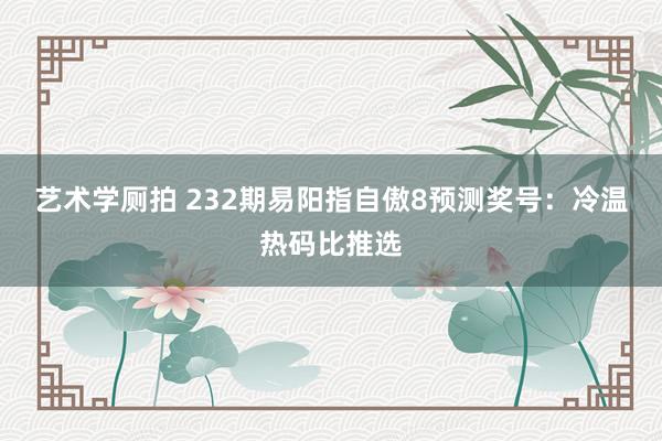 艺术学厕拍 232期易阳指自傲8预测奖号：冷温热码比推选