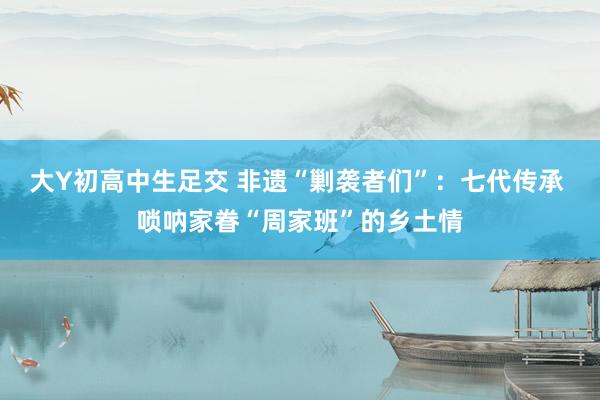 大Y初高中生足交 非遗“剿袭者们”：七代传承 唢呐家眷“周家班”的乡土情