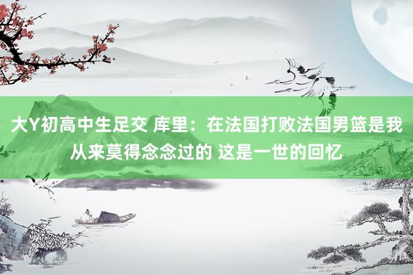 大Y初高中生足交 库里：在法国打败法国男篮是我从来莫得念念过的 这是一世的回忆