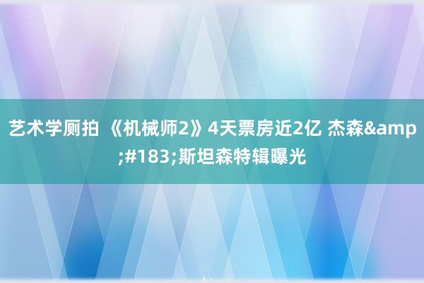 艺术学厕拍 《机械师2》4天票房近2亿 杰森&#183;斯坦森特辑曝光