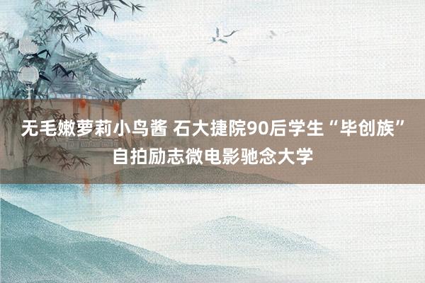 无毛嫩萝莉小鸟酱 石大捷院90后学生“毕创族”自拍励志微电影驰念大学