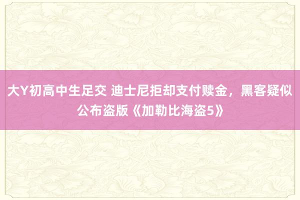 大Y初高中生足交 迪士尼拒却支付赎金，黑客疑似公布盗版《加勒比海盗5》