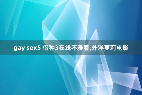 gay sex5 借种3在线不雅看，外洋萝莉电影