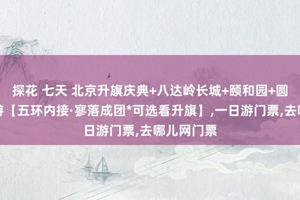 探花 七天 北京升旗庆典+八达岭长城+颐和园+圆明园一日游【五环内接·寥落成团*可选看升旗】，一日游门票，去哪儿网门票