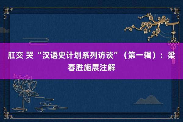 肛交 哭 “汉语史计划系列访谈”（第一辑）：梁春胜施展注解