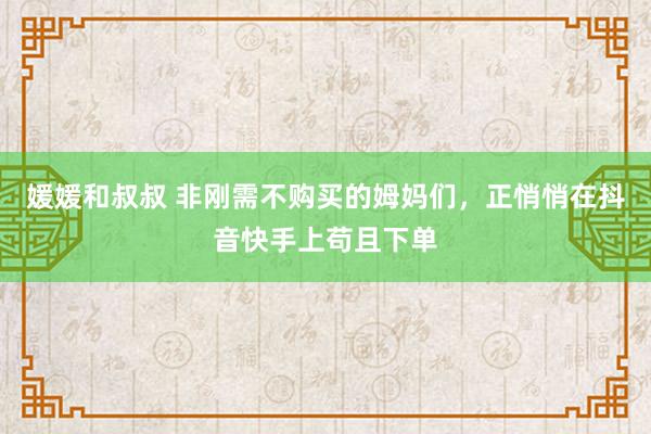 媛媛和叔叔 非刚需不购买的姆妈们，正悄悄在抖音快手上苟且下单