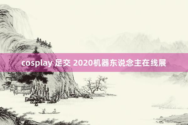 cosplay 足交 2020机器东说念主在线展