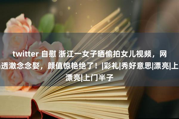 twitter 自慰 浙江一女子晒偷拍女儿视频，网友炸锅透澈念念娶，颜值惊艳绝了！|彩礼|秀好意思|漂亮|上门半子