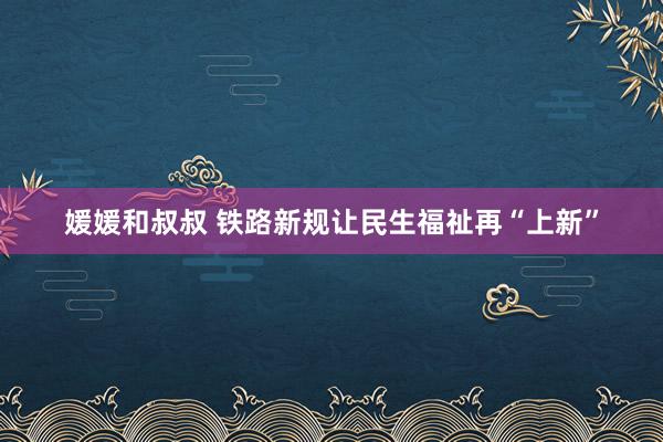 媛媛和叔叔 铁路新规让民生福祉再“上新”