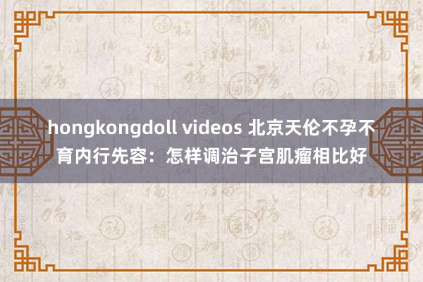 hongkongdoll videos 北京天伦不孕不育内行先容：怎样调治子宫肌瘤相比好