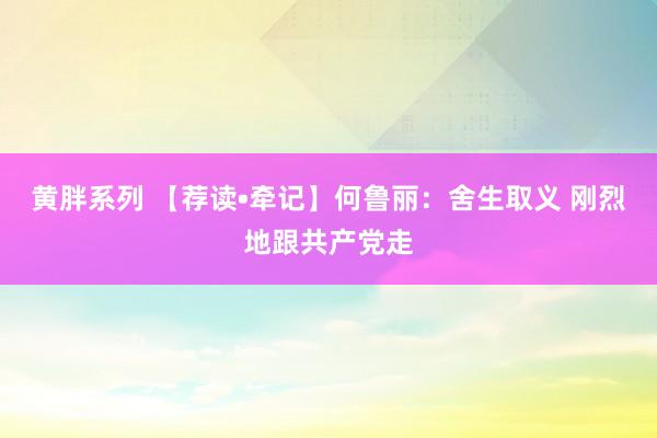 黄胖系列 【荐读•牵记】何鲁丽：舍生取义 刚烈地跟共产党走