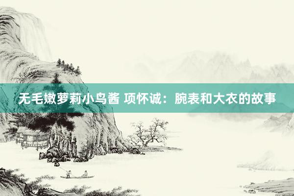 无毛嫩萝莉小鸟酱 项怀诚：腕表和大衣的故事