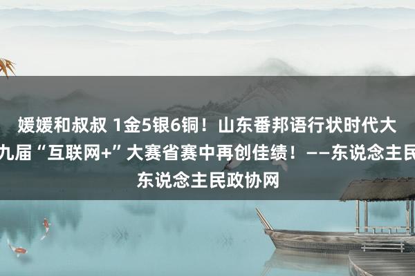 媛媛和叔叔 1金5银6铜！山东番邦语行状时代大学在第九届“互联网+”大赛省赛中再创佳绩！——东说念主民政协网