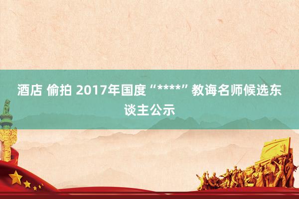 酒店 偷拍 2017年国度“****”教诲名师候选东谈主公示