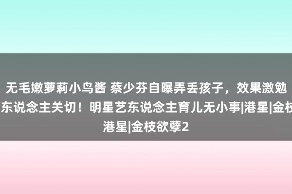 无毛嫩萝莉小鸟酱 蔡少芬自曝弄丢孩子，效果激勉繁密艺东说念主关切！明星艺东说念主育儿无小事|港星|金枝欲孽2