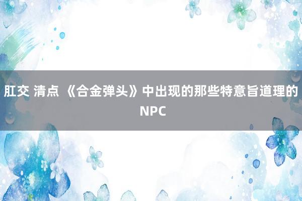 肛交 清点 《合金弹头》中出现的那些特意旨道理的 NPC