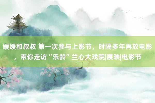 媛媛和叔叔 第一次参与上影节，时隔多年再放电影，带你走访“乐龄”兰心大戏院|展映|电影节