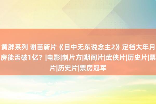 黄胖系列 谢苗新片《目中无东说念主2》定档大年月朔，票房能否破1亿？|电影|制片方|期间片|武侠片|历史片|票房冠军