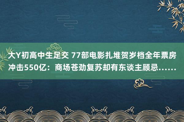 大Y初高中生足交 77部电影扎堆贺岁档全年票房冲击550亿：商场苍劲复苏却有东谈主顾忌……