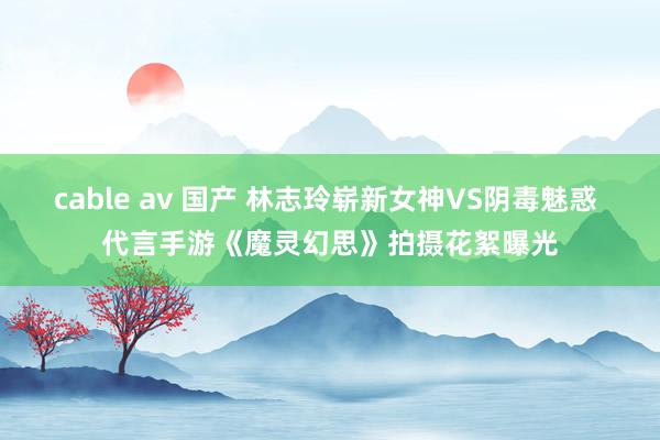 cable av 国产 林志玲崭新女神VS阴毒魅惑 代言手游《魔灵幻思》拍摄花絮曝光