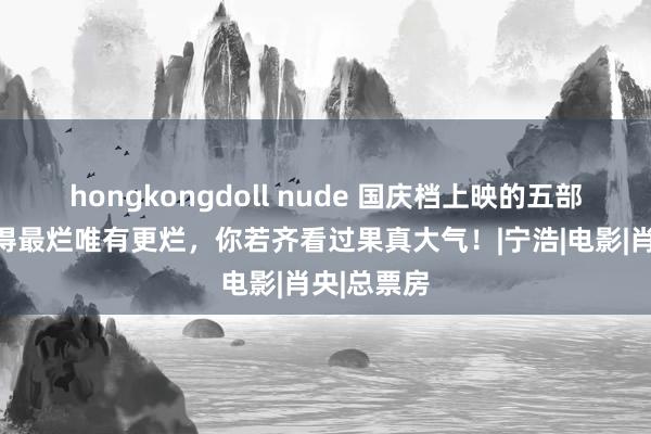 hongkongdoll nude 国庆档上映的五部烂片，莫得最烂唯有更烂，你若齐看过果真大气！|宁浩|电影|肖央|总票房