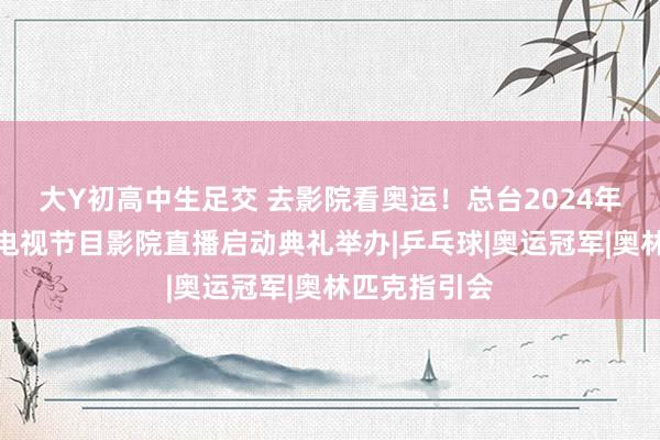 大Y初高中生足交 去影院看奥运！总台2024年巴黎奥运会电视节目影院直播启动典礼举办|乒乓球|奥运冠军|奥林匹克指引会