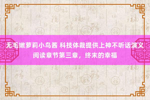 无毛嫩萝莉小鸟酱 科技体裁提供上神不听话演义阅读章节第三章，终末的幸福