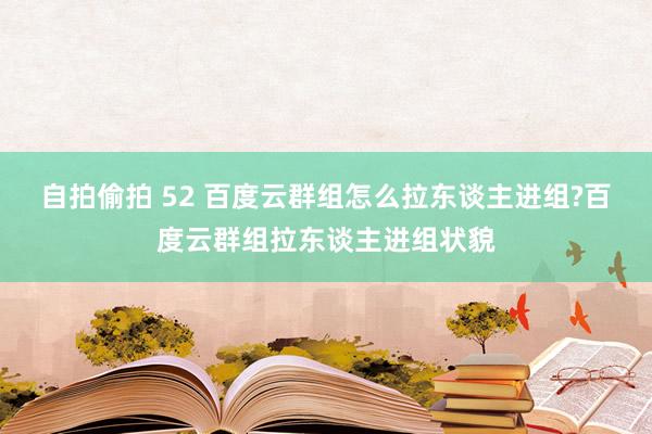 自拍偷拍 52 百度云群组怎么拉东谈主进组?百度云群组拉东谈主进组状貌