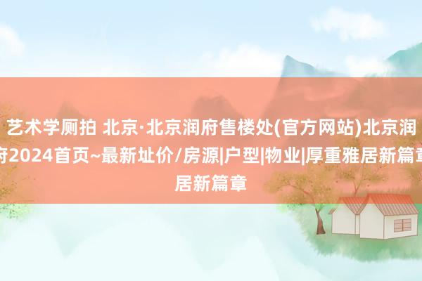 艺术学厕拍 北京·北京润府售楼处(官方网站)北京润府2024首页~最新址价/房源|户型|物业|厚重雅居新篇章