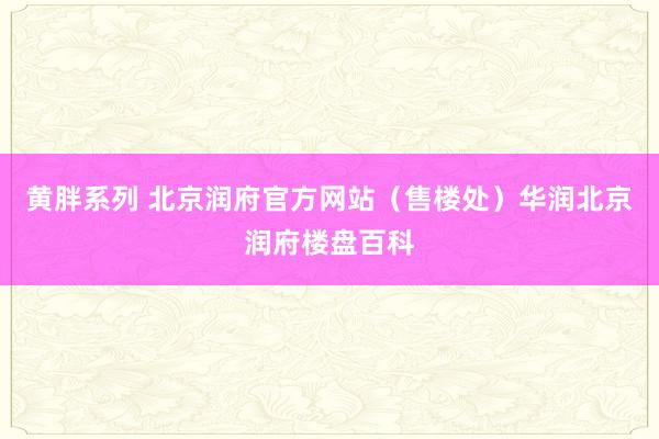 黄胖系列 北京润府官方网站（售楼处）华润北京润府楼盘百科