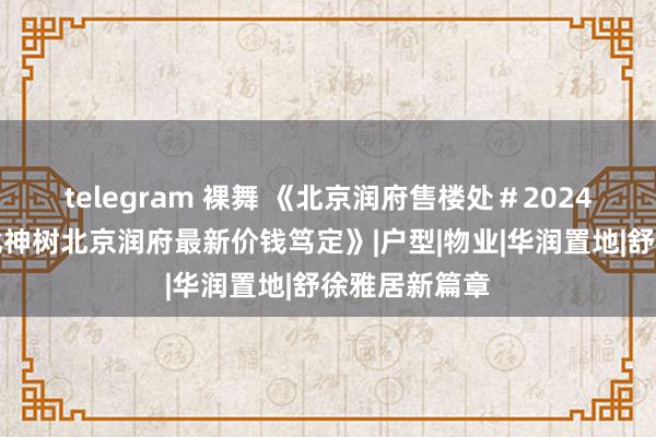 telegram 裸舞 《北京润府售楼处＃2024首页＃亦庄北神树北京润府最新价钱笃定》|户型|物业|华润置地|舒徐雅居新篇章